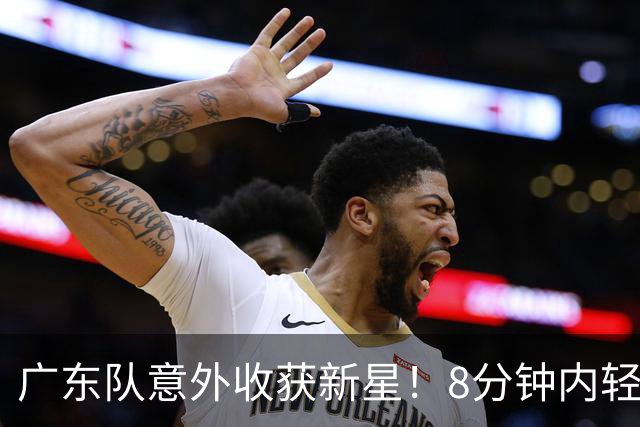 广东队意外收获新星！8分钟内轻松砍下11分与3三分命中，球迷纷纷赞誉